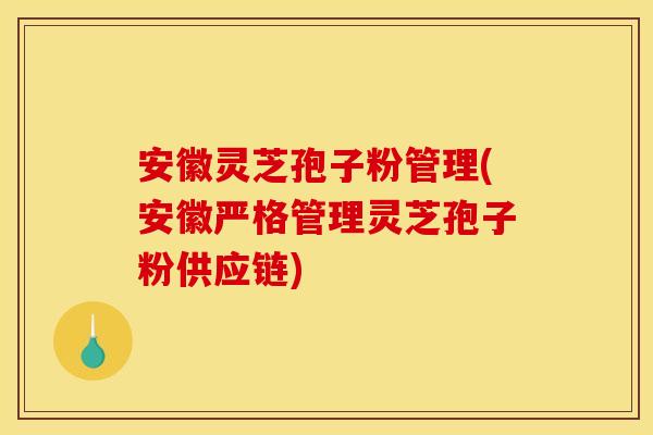 安徽灵芝孢子粉管理(安徽严格管理灵芝孢子粉供应链)