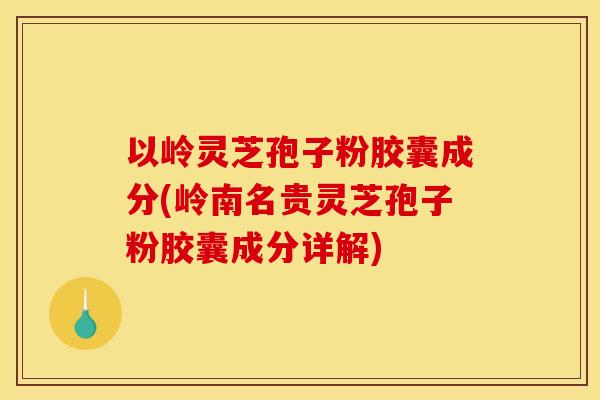 以岭灵芝孢子粉胶囊成分(岭南名贵灵芝孢子粉胶囊成分详解)