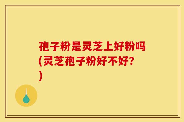孢子粉是灵芝上好粉吗(灵芝孢子粉好不好?)