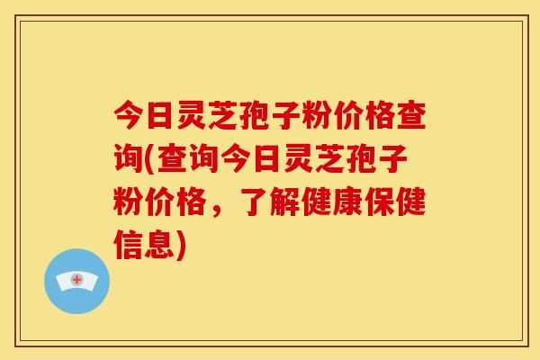 今日灵芝孢子粉价格查询(查询今日灵芝孢子粉价格，了解健康保健信息)