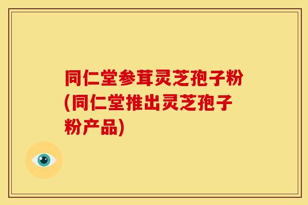 同仁堂参茸灵芝孢子粉(同仁堂推出灵芝孢子粉产品)