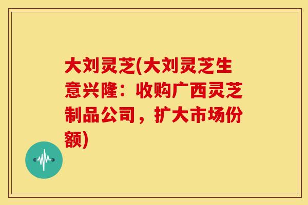 大刘灵芝(大刘灵芝生意兴隆：收购广西灵芝制品公司，扩大市场份额)