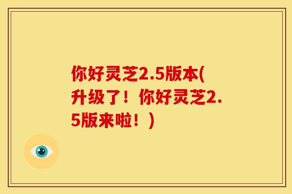 你好灵芝2.5版本(升级了!你好灵芝2.5版来啦!)