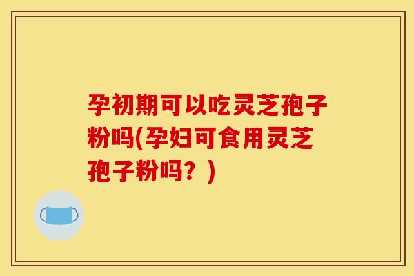 孕初期可以吃灵芝孢子粉吗(孕妇可食用灵芝孢子粉吗?)