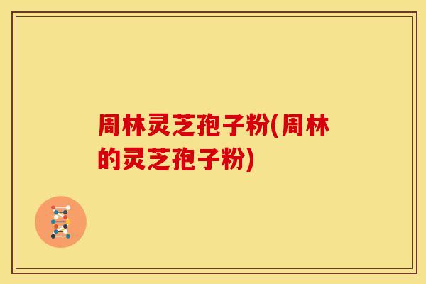 周林灵芝孢子粉(周林的灵芝孢子粉)