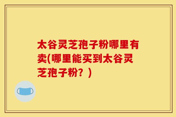 太谷灵芝孢子粉哪里有卖(哪里能买到太谷灵芝孢子粉？)