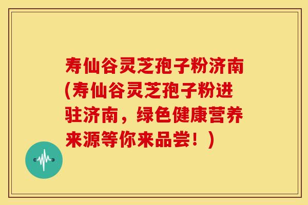 寿仙谷灵芝孢子粉济南(寿仙谷灵芝孢子粉进驻济南,绿色健康营养来源等你来品尝!)
