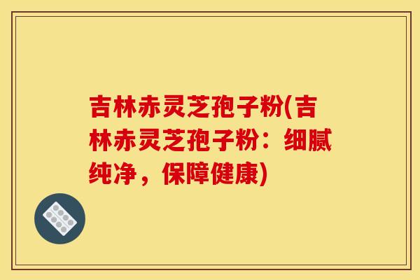 吉林赤灵芝孢子粉(吉林赤灵芝孢子粉：细腻纯净，保障健康)
