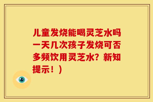 儿童发烧能喝灵芝水吗一天几次孩子发烧可否多频饮用灵芝水?新知提示!)