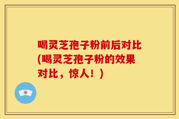 喝灵芝孢子粉前后对比(喝灵芝孢子粉的效果对比,惊人!)