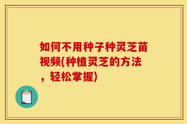 如何不用种子种灵芝苗视频(种植灵芝的方法,轻松掌握)