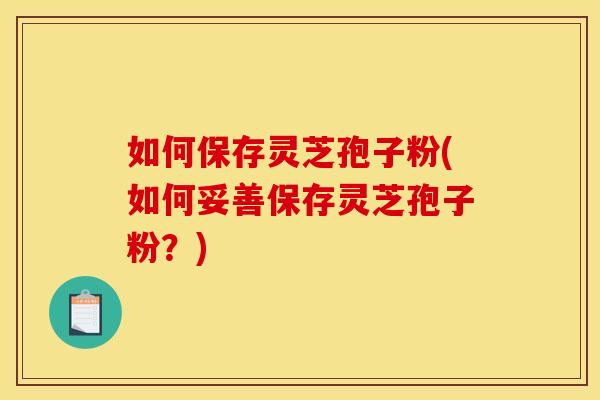 如何保存灵芝孢子粉(如何妥善保存灵芝孢子粉?)