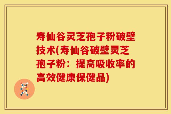 寿仙谷灵芝孢子粉破壁技术(寿仙谷破壁灵芝孢子粉:提高吸收率的高效健康保健品)