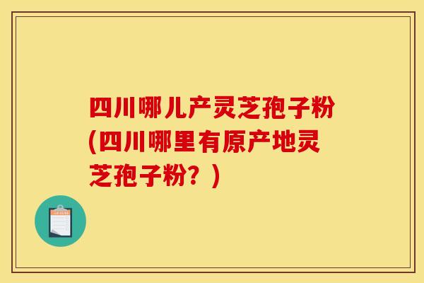 四川哪儿产灵芝孢子粉(四川哪里有原产地灵芝孢子粉?)