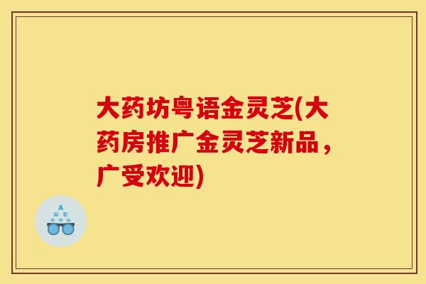 大药坊粤语金灵芝(大药房推广金灵芝新品,广受欢迎)