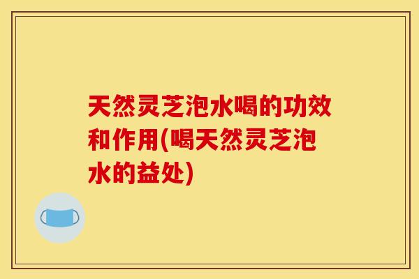 天然灵芝泡水喝的功效和作用(喝天然灵芝泡水的益处)
