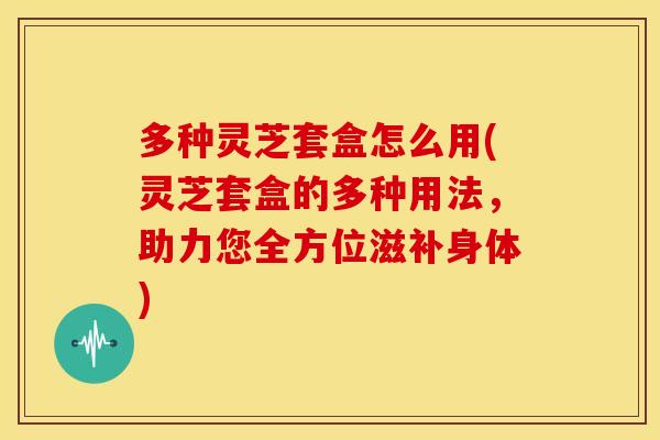 多种灵芝套盒怎么用(灵芝套盒的多种用法,助力您全方位滋补身体)