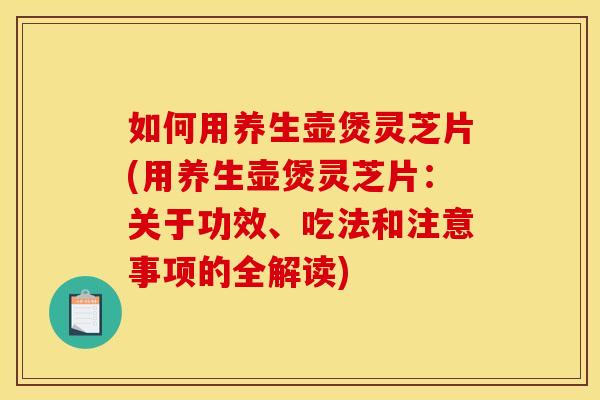 如何用养生壶煲灵芝片(用养生壶煲灵芝片:关于功效、吃法和注意事项的全解读)