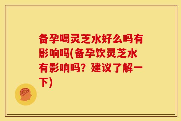 备孕喝灵芝水好么吗有影响吗(备孕饮灵芝水有影响吗？建议了解一下)
