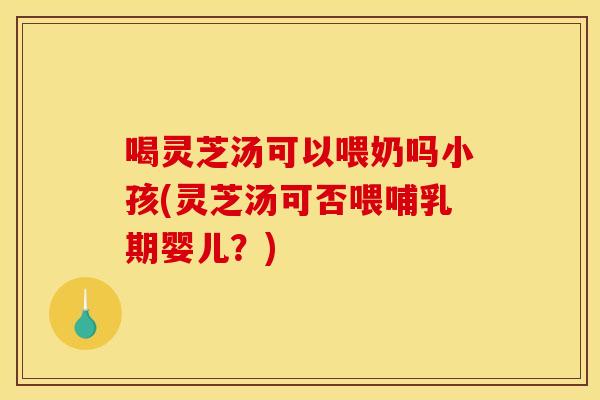 喝灵芝汤可以喂奶吗小孩(灵芝汤可否喂哺乳期婴儿?)