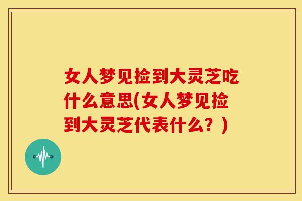 女人梦见捡到大灵芝吃什么意思(女人梦见捡到大灵芝代表什么?)