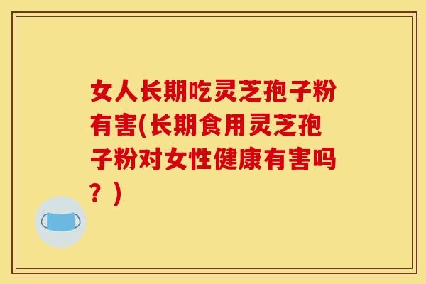 女人长期吃灵芝孢子粉有害(长期食用灵芝孢子粉对女性健康有害吗?)