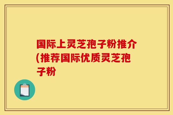 国际上灵芝孢子粉推介(推荐国际优质灵芝孢子粉