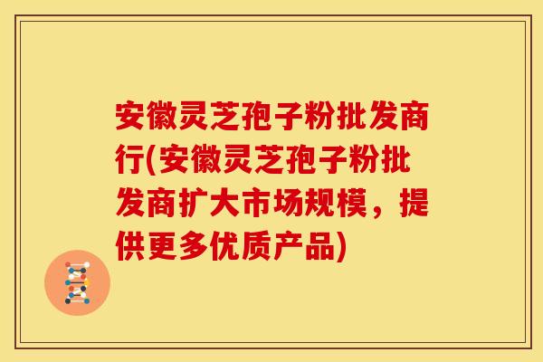 安徽灵芝孢子粉批发商行(安徽灵芝孢子粉批发商扩大市场规模,提供更多优质产品)