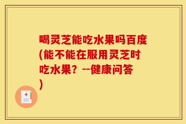 喝灵芝能吃水果吗百度(能不能在服用灵芝时吃水果?--健康问答)