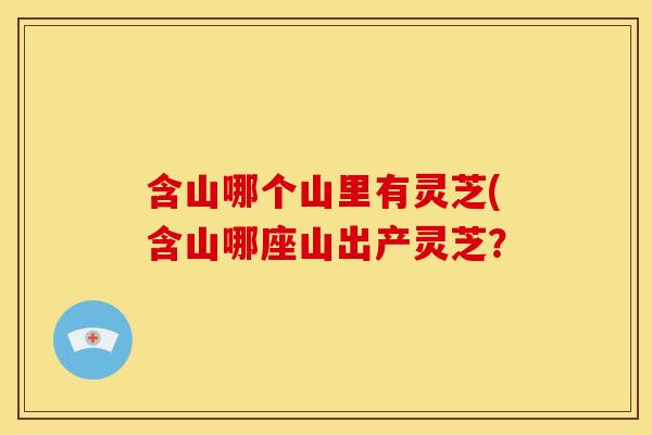 含山哪个山里有灵芝(含山哪座山出产灵芝？