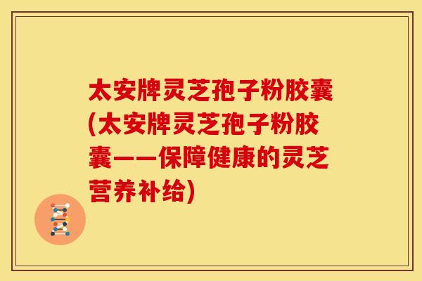 太安牌灵芝孢子粉胶囊(太安牌灵芝孢子粉胶囊——保障健康的灵芝营养补给)