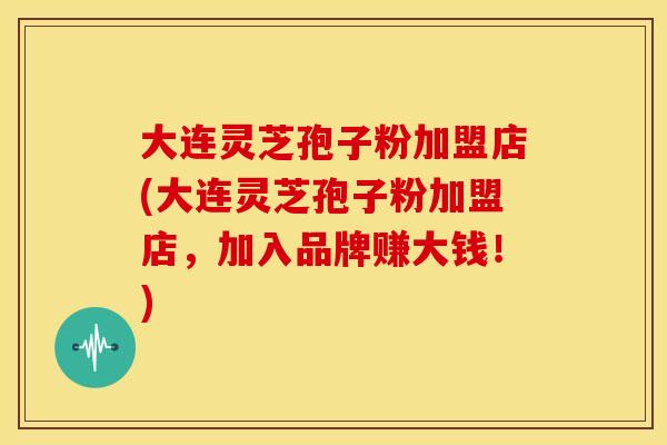 大连灵芝孢子粉加盟店(大连灵芝孢子粉加盟店,加入品牌赚大钱!)