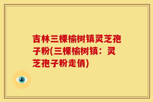 吉林三棵榆树镇灵芝孢子粉(三棵榆树镇:灵芝孢子粉走俏)