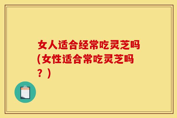 女人适合经常吃灵芝吗(女性适合常吃灵芝吗？)