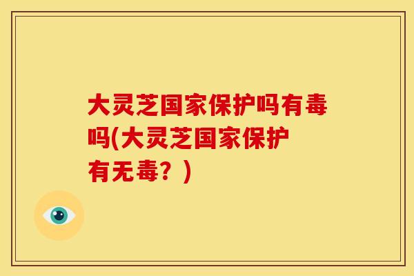 大灵芝国家保护吗有毒吗(大灵芝国家保护 有无毒?)