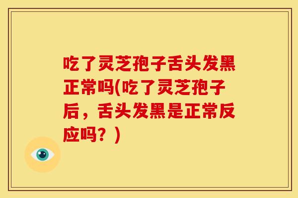 吃了灵芝孢子舌头发黑正常吗(吃了灵芝孢子后,舌头发黑是正常反应吗?)