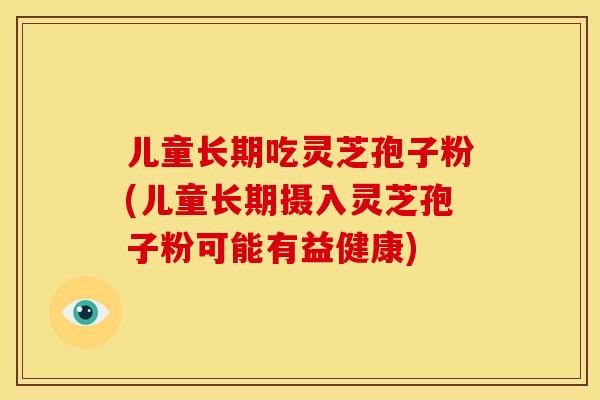儿童长期吃灵芝孢子粉(儿童长期摄入灵芝孢子粉可能有益健康)