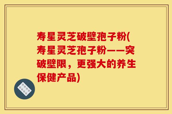 寿星灵芝破壁孢子粉(寿星灵芝孢子粉——突破壁限，更强大的养生保健产品)