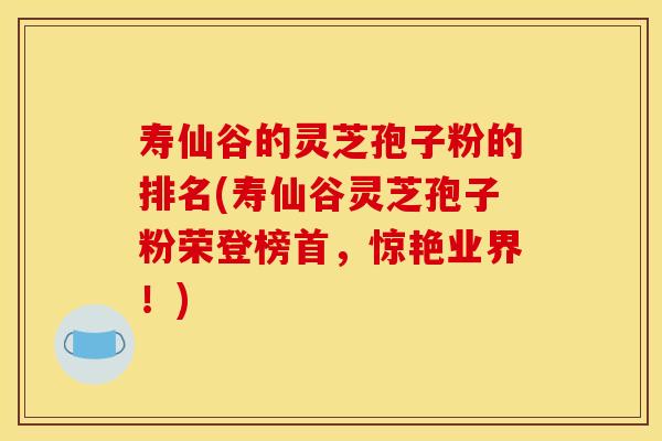寿仙谷的灵芝孢子粉的排名(寿仙谷灵芝孢子粉荣登榜首,惊艳业界!)