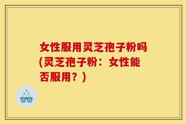 女性服用灵芝孢子粉吗(灵芝孢子粉:女性能否服用?)