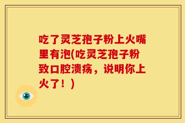 吃了灵芝孢子粉上火嘴里有泡(吃灵芝孢子粉致口腔溃疡,说明你上火了!)