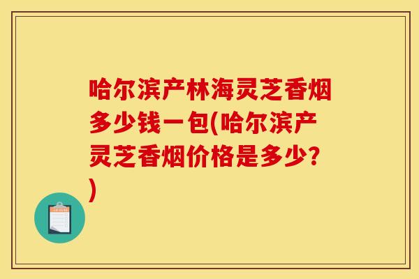 哈尔滨产林海灵芝香烟多少钱一包(哈尔滨产灵芝香烟价格是多少?)