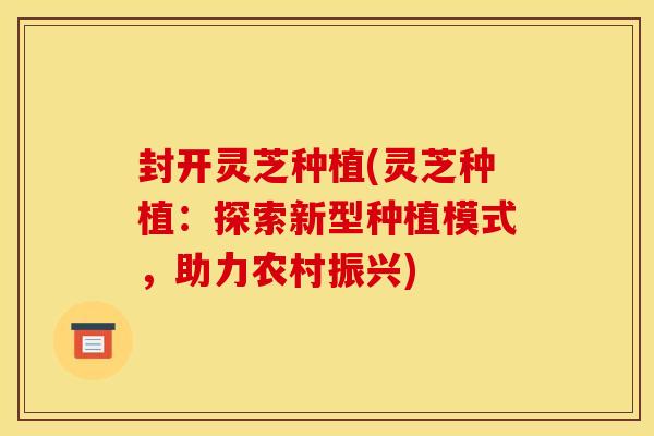 封开灵芝种植(灵芝种植：探索新型种植模式，助力农村振兴)