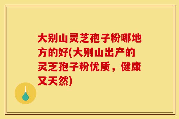大别山灵芝孢子粉哪地方的好(大别山出产的灵芝孢子粉优质，健康又天然)