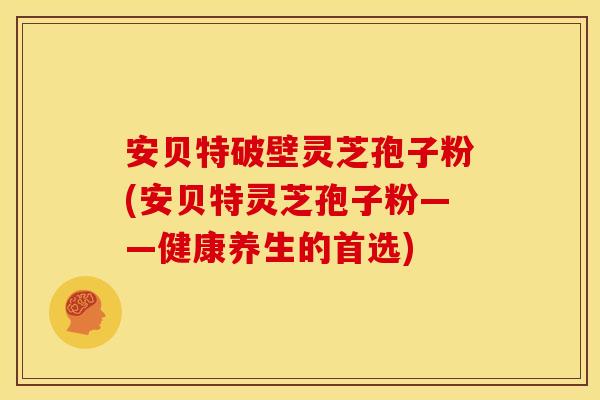 安贝特破壁灵芝孢子粉(安贝特灵芝孢子粉——健康养生的首选)