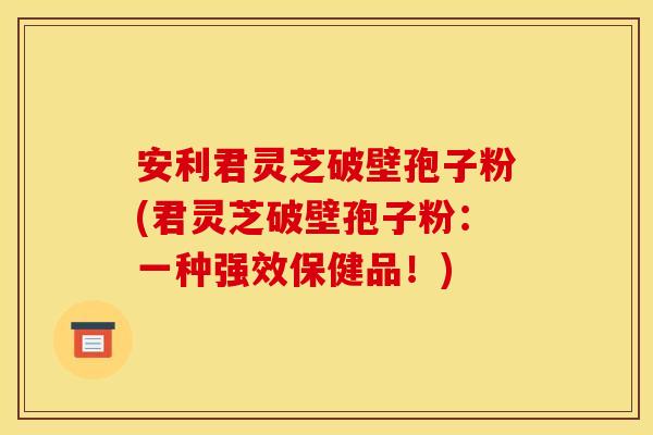 安利君灵芝破壁孢子粉(君灵芝破壁孢子粉：一种强效保健品！)