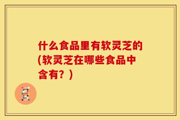 什么食品里有软灵芝的(软灵芝在哪些食品中含有？)