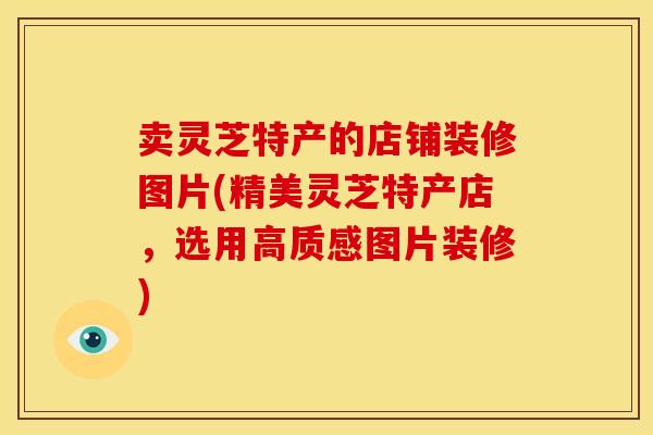 卖灵芝特产的店铺装修图片(精美灵芝特产店,选用高质感图片装修)