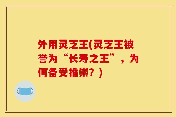 外用灵芝王(灵芝王被誉为“长寿之王”，为何备受推崇？)
