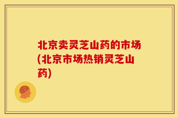 北京卖灵芝山药的市场(北京市场热销灵芝山药)